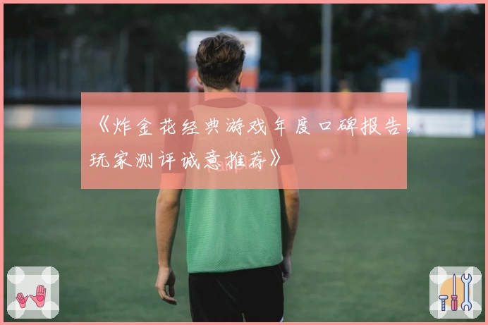 《炸金花经典游戏年度口碑报告，玩家测评诚意推荐》