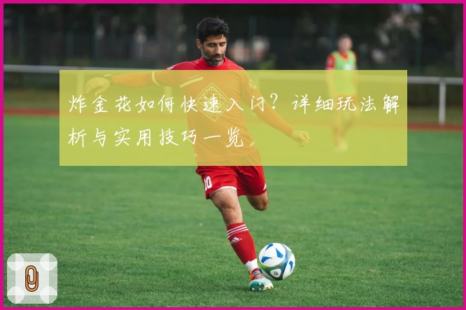 炸金花如何快速入门？详细玩法解析与实用技巧一览