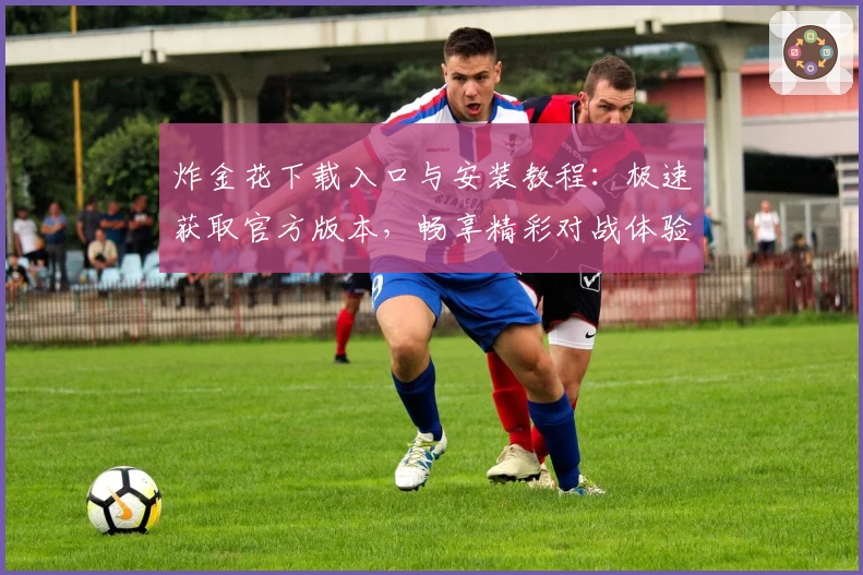 炸金花下载入口与安装教程:极速获取官方版本,畅享精彩对战体验