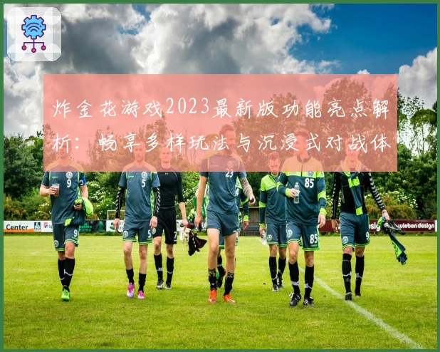 炸金花游戏2023最新版功能亮点解析：畅享多样玩法与沉浸式对战体验