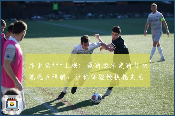 炸金花APP上线：最新版本更新与功能亮点详解，让你体验畅快指尖竞技