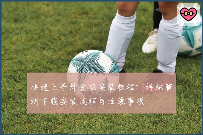 快速上手炸金花安装教程：详细解析下载安装流程与注意事项