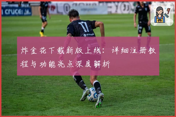 炸金花下载新版上线：详细注册教程与功能亮点深度解析