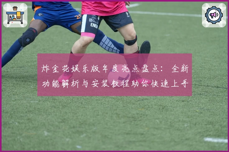 炸金花娱乐版年度亮点盘点：全新功能解析与安装教程助你快速上手