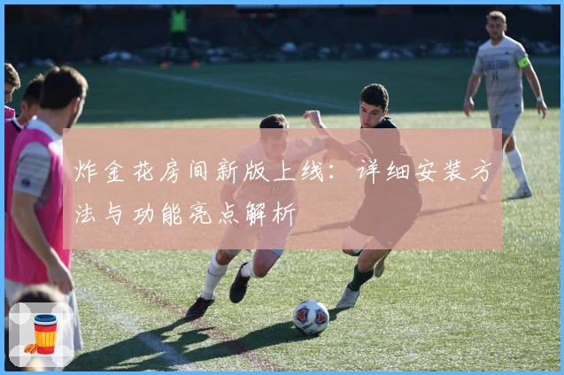 炸金花房间新版上线：详细安装方法与功能亮点解析