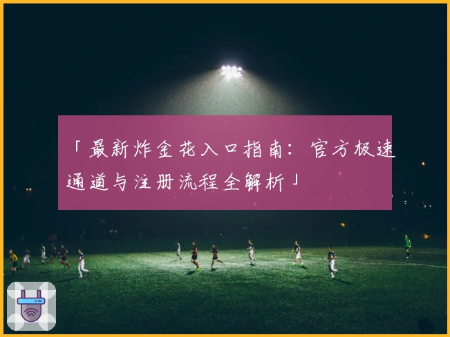 「最新炸金花入口指南：官方极速通道与注册流程全解析」