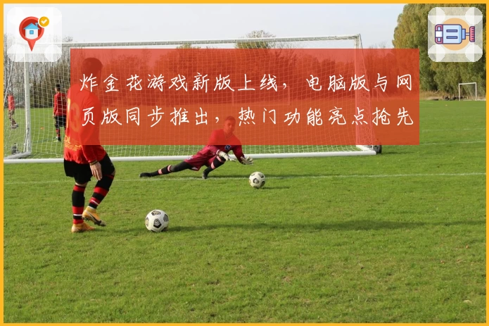 炸金花游戏新版上线，电脑版与网页版同步推出，热门功能亮点抢先体验