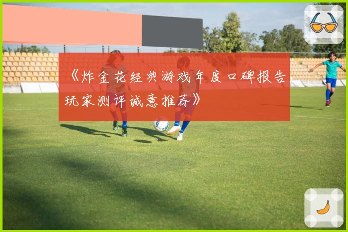 《炸金花经典游戏年度口碑报告,玩家测评诚意推荐》