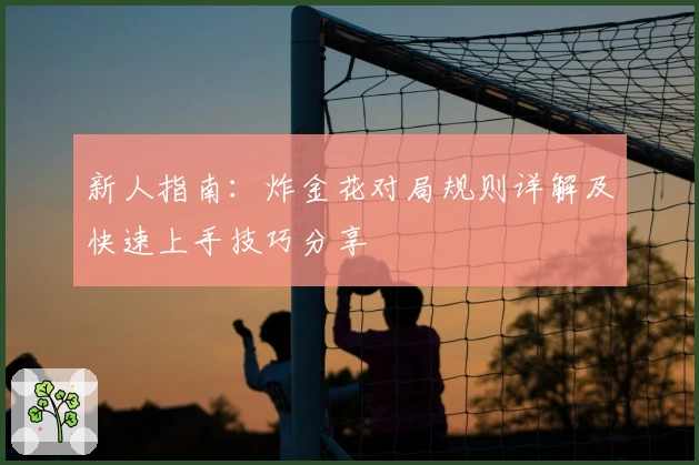 新人指南：炸金花对局规则详解及快速上手技巧分享