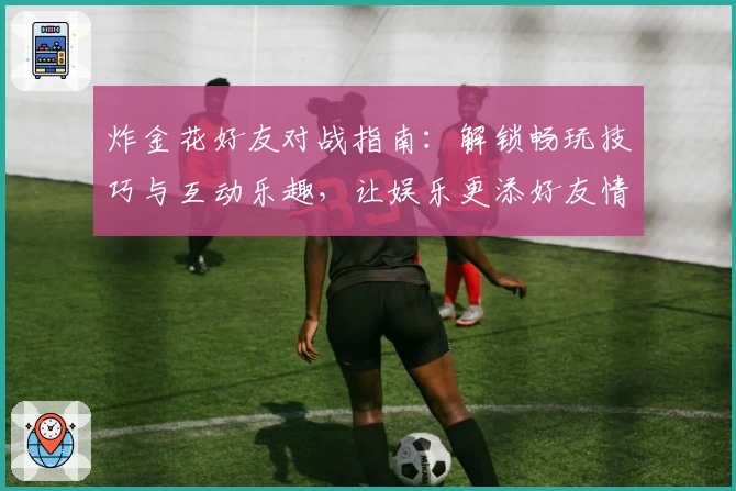 炸金花好友对战指南：解锁畅玩技巧与互动乐趣，让娱乐更添好友情谊