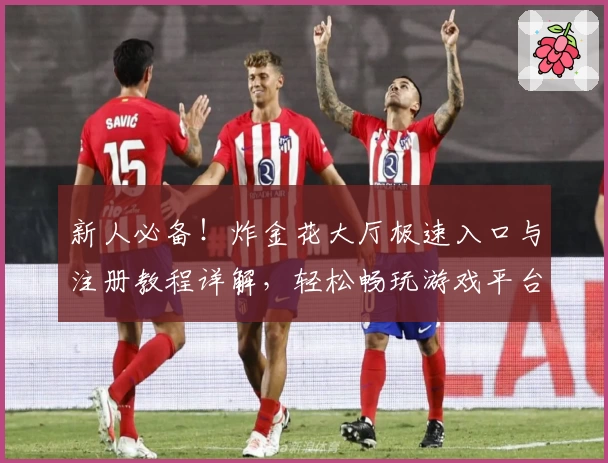 新人必备！炸金花大厅极速入口与注册教程详解，轻松畅玩游戏平台