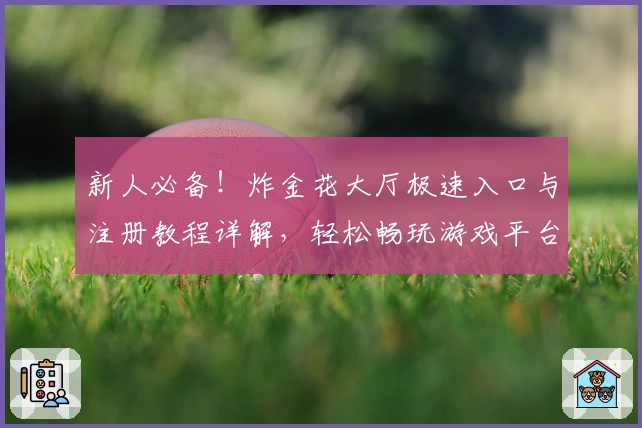 新人必备！炸金花大厅极速入口与注册教程详解，轻松畅玩游戏平台
