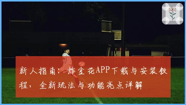 新人指南：炸金花APP下载与安装教程，全新玩法与功能亮点详解